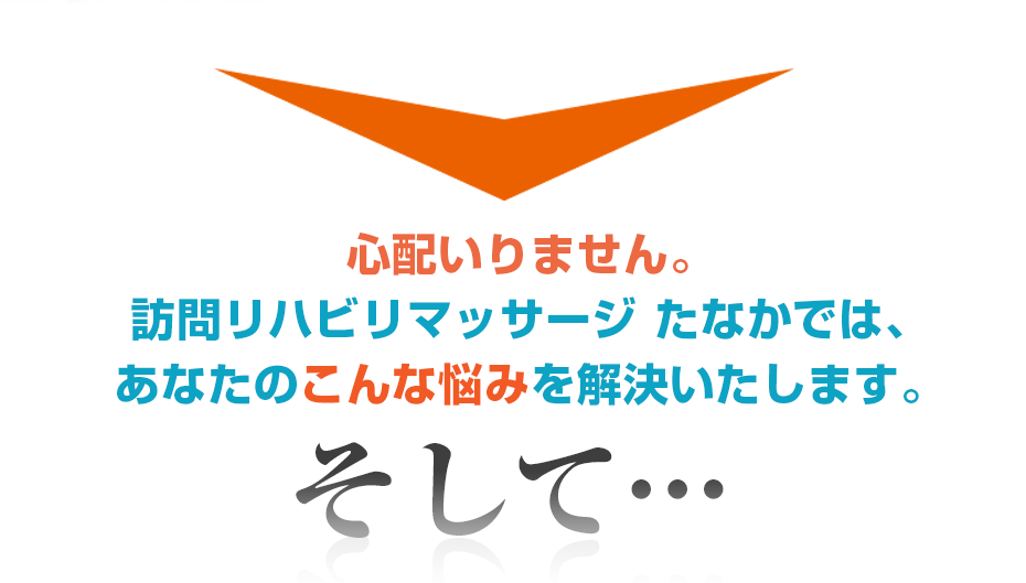 心配いりません。訪問・マッサージ 訪問リハビリマッサージ たなかでは、あなたのこんな悩みを解決いたします。そして・・・
