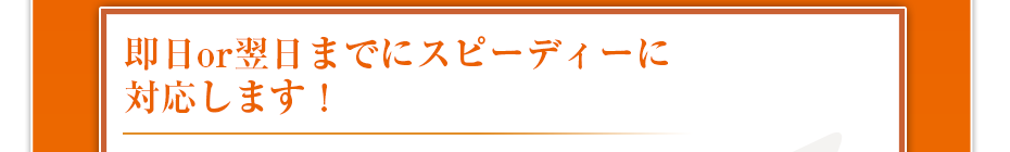 即日or翌日までにスピーディーに対応します！