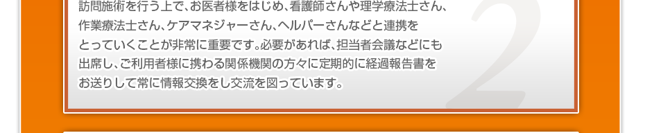 訪問施術を行う上で、お医者様をはじめ、看護師さんや理学療法士さん、作業療法士さん、ケアマネジャーさん、ヘルパーさんなどと連携をとっていくことが非常に重要です。必要があれば、担当者会議などにも出席し、ご利用者様に携わる関係機関の方々に定期的に経過報告書をお送りして常に情報交換をし交流を図っています。