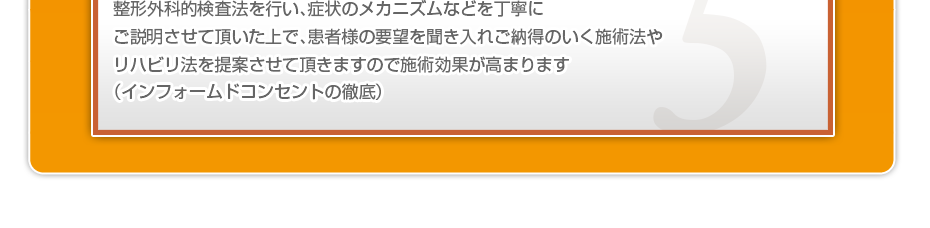 整形外科的検査法を行い、症状のメカニズムなどを丁寧にご説明させて頂いた上で、患者様の要望を聞き入れご納得のいく施術法やリハビリ法を提案させて頂きますので施術効果が高まります（インフォームドコンセントの徹底）